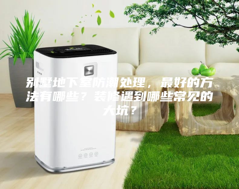 別墅地下室防潮處理，最好的方法有哪些？裝修遇到哪些常見的大坑？